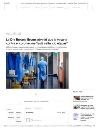 6/12/2020 La Dra Roxana Bruno advirtió que la vacuna contra el coronavirus "está saltando etapas" | Actualidad | Radio Continental AM 590
https://www.continental.com.ar/noticias/actualidad/la-dra-roxana-bruno-advirtio-que-la-vacuna-contra-el-coronavirus-esta-saltando-etapas/20200814/nota/4062705.aspx 1/4
Actualidad
La Dra Roxana Bruno advirtió que la vacuna
contra el coronavirus "está saltando etapas"
La licenciada en bioquímica y doctora en inmunología dialogó con Fernando sobre
la nueva vacuna contra el coronavirus. "Esta vacuna es distinta a todas".
New Gift Card by Modus
Vivendi
Your loved ones will choose their favorites
Modus Vivendi pieces and it`s on you!
Modus Vivendi
Bravo.Continental 14/08/2020 - ( hace 16 semanas )
Facebook Comentarios
46 Comments Sort by Newest
Add a comment...
Lo más visto
ANSES: Calendario de
pagos de diciembre y
aguinaldo para
jubilados y pensionados
La reﬂexión del padre
Ángel Rossi: 'Maradona,
todos te hemos querido'
Mundo Maradona: el día
que no le atendió el
teléfono a Putin porque
estaba oyendo
chamamé
Mundo
Maradona: el
día que no le
atendió el
teléfono a Putin
porque estaba
oyendo
chamamé
.11 COMENTAR
0
interesante indignante
divertida polémica
sorprendente aburrida
Valorar
Fútbol Continental Programas Noticias #Temas Últimos audios
Síguenos en:
 