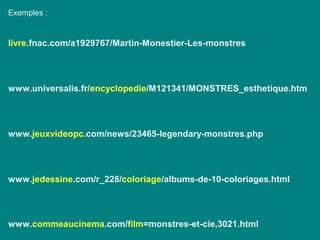 Exemples :
livre.fnac.com/a1929767/Martin-Monestier-Les-monstres
www.universalis.fr/encyclopedie/M121341/MONSTRES_esthetique.htm
www.jeuxvideopc.com/news/23465-legendary-monstres.php
www.jedessine.com/r_228/coloriage/albums-de-10-coloriages.html
www.commeaucinema.com/film=monstres-et-cie,3021.html
 
