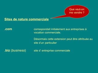 Sites de nature commerciale
.com correspondait initialement aux entreprises à
vocation commerciale.
Désormais cette extension peut être attribuée au
site d’un particulier
.biz (business) site d’ entreprise commerciale
Que veut-on
me vendre ?
 