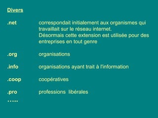 Divers
.net correspondait initialement aux organismes qui
travaillait sur le réseau internet.
Désormais cette extension est utilisée pour des
entreprises en tout genre
.org organisations
.info organisations ayant trait à l'information
.coop coopératives
.pro professions libérales
…..
 