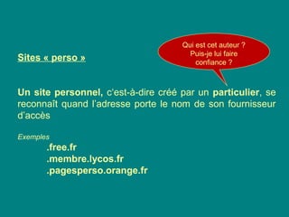 Sites « perso »
Un site personnel, c‘est-à-dire créé par un particulier, se
reconnaît quand l’adresse porte le nom de son fournisseur
d’accès
Exemples
.free.fr
.membre.lycos.fr
.pagesperso.orange.fr
Qui est cet auteur ?
Puis-je lui faire
confiance ?
 