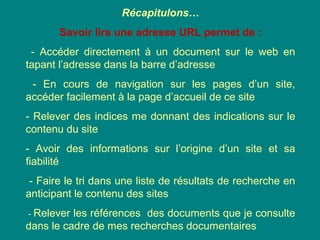 Récapitulons…
Savoir lire une adresse URL permet de :
- Accéder directement à un document sur le web en
tapant l’adresse dans la barre d’adresse
- En cours de navigation sur les pages d’un site,
accéder facilement à la page d’accueil de ce site
- Relever des indices me donnant des indications sur le
contenu du site
- Avoir des informations sur l’origine d’un site et sa
fiabilité
- Faire le tri dans une liste de résultats de recherche en
anticipant le contenu des sites
- Relever les références des documents que je consulte
dans le cadre de mes recherches documentaires
 
