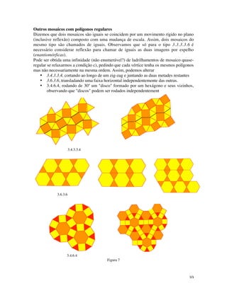 10
Outros mosaicos com polígonos regulares
Dizemos que dois mosaicos são iguais se coincidem por um movimento rígido no plano
(inclusive reflexão) composto com uma mudança de escala. Assim, dois mosaicos do
mesmo tipo são chamados de iguais. Observamos que só para o tipo 3.3.3.3.6 é
necessário considerar reflexão para chamar de iguais as duas imagens por espelho
(enantiomórficas).
Pode ser obtida uma infinidade (não enumerável?) de ladrilhamentos de mosaico quase-
regular se relaxarmos a condição c), pedindo que cada vértice tenha os mesmos polígonos
mas não necessariamente na mesma ordem. Assim, podemos alterar
• 3.4.3.3.4, cortando ao longo de um zig-zag e juntando as duas metades restantes
• 3.6.3.6, transladando uma faixa horizontal independentemente das outras.
• 3.4.6.4, rodando de 30º um "disco" formado por um hexágono e seus vizinhos,
observando que "discos" podem ser rodados independentement
3.4.3.3.4
3.6.3.6
3.4.6.4
Figura 7
 