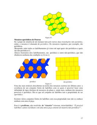 12
Figura 10
Mosaicos aperiódicos de Penrose
Se o grupo de simetria de um mosaico tem pelo menos duas translações não paralelas,
então, o mosaico é chamado de periódico. Os mosaicos regulares, por exemplo, são
periódicos.
(Responda: entre todos os ladrilhamentos já vistos até aqui quais são periódicos e quais
são não-periódicos?).
Abaixo ilustramos dois ladrilhamentos, um periódico e outro não-periódico, que não
obedecem nenhuma das condições a), b) ou c).
periódico não periódico
Figura 11
Uma das mais notáveis descobertas na teoria dos mosaicos ocorreu nos últimos anos: a
existência de um conjunto finito de ladrilhos com os quais é possível fazer uma
infinidade de tipos distintos de mosaicos do plano e, ainda mais, nenhum dos mosaicos
possíveis é periódico. Diz-se que tal conjunto de ladrilhos tem a propriedade de ser
aperiódico.
Existem vários conjuntos finitos de ladrilhos com essa propriedade mas não se conhece
nenhum com uma só peça.
Esse é o problema, não resolvido, de “einstein” (ein=um, stein=ladrilho): “É possível
ladrilhar o plano euclidiano com uma única peça somente de maneira não periódica?”.
 