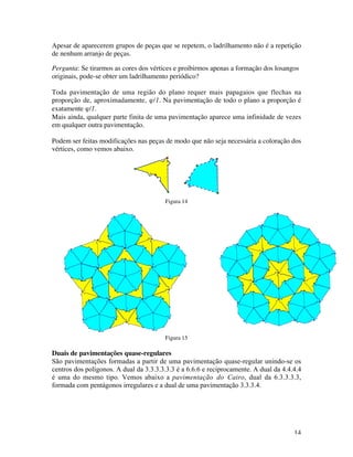14
Apesar de aparecerem grupos de peças que se repetem, o ladrilhamento não é a repetição
de nenhum arranjo de peças.
Pergunta: Se tirarmos as cores dos vértices e proibirmos apenas a formação dos losangos
originais, pode-se obter um ladrilhamento periódico?
Toda pavimentação de uma região do plano requer mais papagaios que flechas na
proporção de, aproximadamente, ϕ/1. Na pavimentação de todo o plano a proporção é
exatamente ϕ/1.
Mais ainda, qualquer parte finita de uma pavimentação aparece uma infinidade de vezes
em qualquer outra pavimentação.
Podem ser feitas modificações nas peças de modo que não seja necessária a coloração dos
vértices, como vemos abaixo.
Figura 14
Figura 15
Duais de pavimentações quase-regulares
São pavimentações formadas a partir de uma pavimentação quase-regular unindo-se os
centros dos polígonos. A dual da 3.3.3.3.3.3 é a 6.6.6 e reciprocamente. A dual da 4.4.4.4
é uma do mesmo tipo. Vemos abaixo a pavimentação do Cairo, dual da 6.3.3.3.3,
formada com pentágonos irregulares e a dual de uma pavimentação 3.3.3.4.
 