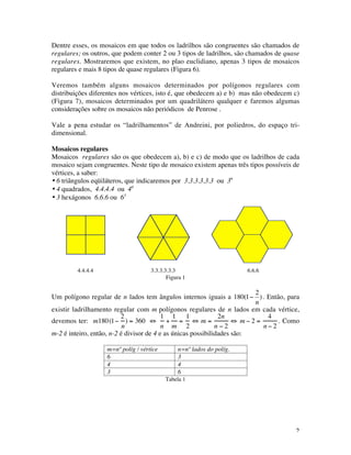 2
Dentre esses, os mosaicos em que todos os ladrilhos são congruentes são chamados de
regulares; os outros, que podem conter 2 ou 3 tipos de ladrilhos, são chamados de quase
regulares. Mostraremos que existem, no plao euclidiano, apenas 3 tipos de mosaicos
regulares e mais 8 tipos de quase regulares (Figura 6).
Veremos também alguns mosaicos determinados por polígonos regulares com
distribuições diferentes nos vértices, isto é, que obedecem a) e b) mas não obedecem c)
(Figura 7), mosaicos determinados por um quadrilátero qualquer e faremos algumas
considerações sobre os mosaicos não periódicos de Penrose .
Vale a pena estudar os “ladrilhamentos” de Andreini, por poliedros, do espaço tri-
dimensional.
Mosaicos regulares
Mosaicos regulares são os que obedecem a), b) e c) de modo que os ladrilhos de cada
mosaico sejam congruentes. Neste tipo de mosaico existem apenas três tipos possíveis de
vértices, a saber:
• 6 triângulos eqüiláteros, que indicaremos por 3.3.3.3.3.3 ou 36
• 4 quadrados, 4.4.4.4 ou 44
• 3 hexágonos 6.6.6 ou 63
4.4.4.4 3.3.3.3.3.3 6.6.6
Figura 1
Um polígono regular de n lados tem ângulos internos iguais a
€
180(1−
2
n
). Então, para
existir ladrilhamento regular com m polígonos regulares de n lados em cada vértice,
devemos ter: m180(1−
2
n
) = 360 ⇔
1
n
+
1
m
=
1
2
⇔ m =
2n
n − 2
⇔ m − 2 =
4
n − 2
. Como
m-2 é inteiro, então, n-2 é divisor de 4 e as únicas possibilidades são:
m=nº políg / vértice n=nº lados do políg.
6 3
4 4
3 6
Tabela 1
 
