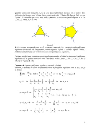 4
Quando temos um triângulo, n1=3 e só é possível formar mosaico se os outros dois
polígonos incidentes num vértice forem congruentes de 12 lados. De fato, é fácil ver, na
Figura 1, à esquerda, que a=x, b=y, a=b e, portanto, o único caso possível para n1 = 3 é
(3,12,12), isto é, n2 = n3 =12.
b a
yx
b a
108°
a
b
b
a
a
b
b a
Figura 2
Se tivéssemos um pentágono, ni=5, como no caso anterior, os outros dois polígonos
regulares teriam que ser congruentes, como sugere a Figura 2, à direita e pela Tabela 2
podemos concluir que não se tem mosaico com pentágonos regulares.
Os tipos possíveis de mosaicos quase-regulares em cujos vértices incidem m=3 polígonos
regulares são os quatro marcados com * na tabela acima., isto é, 3.12.12, 4.6.12, 4.8.8 e
6.6.6 (ver Figuras 5 e 6).
Caso m = 4: (quatro polígonos regulares em cada vértice)
Sendo ni o número de lados de cada um desses 4 polígonos regulares com n1 ≤ n2 ≤ n3 ≤
n4 temos
€
(180 −
360
ni
) = 360 ⇒∑
1
n1
+
1
n2
+
1
n3
+
1
n4
=1 ⇒ 1≤
4
n1
⇒ 3 ≤ n1 ≤ 4
n1 = 3 ⇒
1
n2
+
1
n3
+
1
n4
=
2
3
⇒
2
3
≤
3
n2
⇒ 3 ≤ n2 ≤ 4
€
n1 = n2 = 3 ⇒
1
n3
+
1
n4
=
1
3
⇒
1
3
≤
2
n3
⇒ 4 ≤ n3 ≤ 6
1
n4
=
1
3
−
1
n3
=
n3 − 3
3n3
⇒n3 = 4 , n4 =12 ou n3 = 6 =n4






€
n1 = 3, n2 = 4 ⇒
1
n3
+
1
n4
=
5
12
⇒
5
12
≤
2
n3
⇒ n3 = 4 e n4 = 6
€
n1 = n2 = 4 ⇒
1
n3
+
1
n4
=
1
2
⇒
1
2
≤
2
n3
⇒ n3 = 4 = n4
 