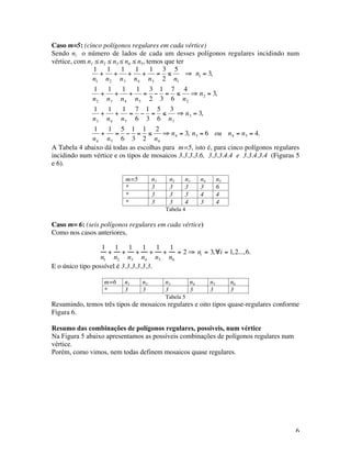 6
Caso m=5: (cinco polígonos regulares em cada vértice)
Sendo ni o número de lados de cada um desses polígonos regulares incidindo num
vértice, com n1 ≤ n2 ≤ n3 ≤ n4 ≤ n5, temos que ter
€
1
n1
+
1
n2
+
1
n3
+
1
n4
+
1
n5
=
3
2
≤
5
n1
⇒ n1 = 3,
1
n2
+
1
n3
+
1
n4
+
1
n5
=
3
2
−
1
3
=
7
6
≤
4
n2
⇒ n2 = 3,
1
n3
+
1
n4
+
1
n5
=
7
6
−
1
3
=
5
6
≤
3
n3
⇒ n3 = 3,
1
n4
+
1
n5
=
5
6
−
1
3
=
1
2
≤
2
n4
⇒ n4 = 3, n5 = 6 ou n4 = n5 = 4.
A Tabela 4 abaixo dá todas as escolhas para m=5, isto é, para cinco polígonos regulares
incidindo num vértice e os tipos de mosaicos 3.3.3.3.6, 3.3.3.4.4 e 3.3.4.3.4 (Figuras 5
e 6).
m=5 n1 n2 n3 n4 n5
* 3 3 3 3 6
* 3 3 3 4 4
* 3 3 4 3 4
Tabela 4
Caso m= 6: (seis polígonos regulares em cada vértice)
Como nos casos anteriores,
1
n1
+
1
n2
+
1
n3
+
1
n4
+
1
n5
+
1
n6
= 2 ⇒ ni = 3,∀i = 1,2...,6.
E o único tipo possível é 3.3.3.3.3.3.
m=6 n1 n2 n3 n4 n5 n6
* 3 3 3 3 3 3
Tabela 5
Resumindo, temos três tipos de mosaicos regulares e oito tipos quase-regulares conforme
Figura 6.
Resumo das combinações de polígonos regulares, possíveis, num vértice
Na Figura 5 abaixo apresentamos as possíveis combinações de polígonos regulares num
vértice.
Porém, como vimos, nem todas definem mosaicos quase regulares.
 