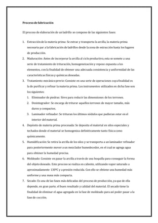 Proceso defabricación
El proceso de elaboración de un ladrillo se compone de las siguientes fases:
1. Extracciónde la materia prima: Se extrae y transporta la arcilla, la materia prima
necesaria par a la fabricación de ladrillos desde la zona de extracción hasta los lugares
de producción.
2. Maduración: Antes de incorporar la arcilla al cicloproductivo,esta se somete a una
serie de tratamiento de trituración, homogeneización y reposo expuesta a los
elementos, con la finalidad de obtener una adecuada consistencia y uniformidad de las
características físicas y químicas deseadas.
3. Tratamiento mecánicoprevio: Consiste en una serie de operaciones cuyafinalidad es
la de purificar y refinar la materia prima. Los instrumentos utilizados en dicha fase son
los siguientes:
1. Eliminador de piedras: Sirve para reducir las dimensiones de los terrones.
2. Desintegrador: Se encarga de triturar aquellos terrones de mayor tamaño, más
duros y compactos.
3. Laminador refinador: Se trituran los últimos nódulos que pudieran estar en el
interior del material.
4. Depósito de materia prima procesada: Se deposita el material en silos especiales y
techados donde el material se homogeniza definitivamente tanto físicacomo
químicamente.
5. Humidificación:Se retira la arcilla de los silos y se transporta a un laminador refinador
para posteriormente mover a un mezclador humedecedor, en el cual se agrega agua
para obtener la humedad precisa.
6. Moldeado: Consiste en pasar la arcilla a través de una boquilla para conseguir la forma
del objetodeseado. Este proceso se realiza en caliente, utilizando vapor saturado a
aproximadamente 130ºC y a presión reducida. Con ello se obtiene una humedad más
uniforme y una masa más compacta.
7. Secado: Es una de las fases más delicadas del proceso de producción, ya que de ella
depende, en gran parte, el buen resultado y calidad del material. El secado tiene la
finalidad de eliminar el agua agregada en la fase de moldeado para así poder pasar a la
fase de cocción.
 
