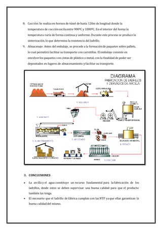 8. Cocción:Se realiza en hornos de túnel de hasta 120m de longitud donde la
temperatura de cocciónoscilaentre 900ºC y 1000ºC. En el interior del horno la
temperatura varía de forma continua y uniforme. Durante este proceso se produce la
sinterización, lo que determina la resistencia del ladrillo.
9. Almacenaje: Antes del embalaje, se procede a la formaciónde paquetes sobre pallets,
lo cual permitirá facilitar su transporte con carretillas. Elembalaje consiste en
envolverlos paquetes con cintas de plástico o metal, con la finalidad de poder ser
depositados en lugares de almacenamiento y facilitar su transporte.
3. CONCLUSIONES
 La arcilla y el agua constituye un recurso fundamental para la fabricación de los
ladrillos, desde estos se deben supervisar una buena calidad para que el producto
también las tenga.
 El necesario que el ladrillo de fábrica cumplan con las NTP yaque ellas garantizan la
buena calidad del mismo.
 