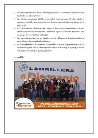  Los ladrillos industriales tienen una dureza y durabilidad mucho más elevada que lade
los fabricados artesanalmente.
 Los tipos de unidades de albañilería son: Sólida o maciza, hueca, alveolar, tubular o
pandereta, apilable, pasteleros. Cada uno de estos son usados en una sección de la
edificación.
 La clasificaciónde los ladrillos se da según: su variaciónde dimensiones, su alabeo
máximo, resistencia característica a compresión; según su fabricante; de acuerdo a su
cocción; y por la posición de los huecos.
 Los usos más comunes de los ladrillos son las edificaciones, la pavimentación, y
especialmente, las murallas y los tabiques.
 La industria ladrillera de países más desarrollados tienen un el proceso de fabricación
muy idéntico, pero utilizan tecnologías mucho más avanzadas y se preocupan mucho
más por la contaminación que estas generan.
4. ANEXOS
 