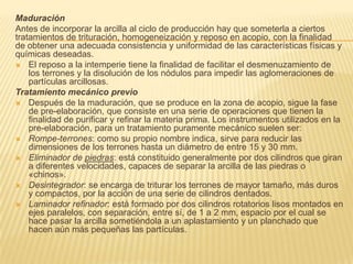 Maduración
Antes de incorporar la arcilla al ciclo de producción hay que someterla a ciertos
tratamientos de trituración, homogeneización y reposo en acopio, con la finalidad
de obtener una adecuada consistencia y uniformidad de las características físicas y
químicas deseadas.
 El reposo a la intemperie tiene la finalidad de facilitar el desmenuzamiento de
    los terrones y la disolución de los nódulos para impedir las aglomeraciones de
    partículas arcillosas.
Tratamiento mecánico previo
 Después de la maduración, que se produce en la zona de acopio, sigue la fase
    de pre-elaboración, que consiste en una serie de operaciones que tienen la
    finalidad de purificar y refinar la materia prima. Los instrumentos utilizados en la
    pre-elaboración, para un tratamiento puramente mecánico suelen ser:
 Rompe-terrones: como su propio nombre indica, sirve para reducir las
    dimensiones de los terrones hasta un diámetro de entre 15 y 30 mm.
 Eliminador de piedras: está constituido generalmente por dos cilindros que giran
    a diferentes velocidades, capaces de separar la arcilla de las piedras o
    «chinos».
 Desintegrador: se encarga de triturar los terrones de mayor tamaño, más duros
    y compactos, por la acción de una serie de cilindros dentados.
 Laminador refinador: está formado por dos cilindros rotatorios lisos montados en
    ejes paralelos, con separación, entre sí, de 1 a 2 mm, espacio por el cual se
    hace pasar la arcilla sometiéndola a un aplastamiento y un planchado que
    hacen aún más pequeñas las partículas.
 
