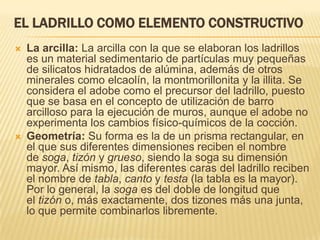 EL LADRILLO COMO ELEMENTO CONSTRUCTIVO
   La arcilla: La arcilla con la que se elaboran los ladrillos
    es un material sedimentario de partículas muy pequeñas
    de silicatos hidratados de alúmina, además de otros
    minerales como elcaolín, la montmorillonita y la illita. Se
    considera el adobe como el precursor del ladrillo, puesto
    que se basa en el concepto de utilización de barro
    arcilloso para la ejecución de muros, aunque el adobe no
    experimenta los cambios físico-químicos de la cocción.
   Geometría: Su forma es la de un prisma rectangular, en
    el que sus diferentes dimensiones reciben el nombre
    de soga, tizón y grueso, siendo la soga su dimensión
    mayor. Así mismo, las diferentes caras del ladrillo reciben
    el nombre de tabla, canto y testa (la tabla es la mayor).
    Por lo general, la soga es del doble de longitud que
    el tizón o, más exactamente, dos tizones más una junta,
    lo que permite combinarlos libremente.
 