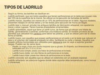TIPOS DE LADRILLO
   Según su forma, los ladrillos se clasifican en:
   Ladrillo perforado, que son todos aquellos que tienen perforaciones en la tabla que ocupen más
    del 10% de la superficie de la misma. Se utilizan en la ejecución de fachadas de ladrillo.
   Ladrillo macizo, aquellos con menos de un 10% de perforaciones en la tabla. Algunos modelos
    presentan rebajes en dichas tablas y en las testas para ejecución de muros sin llagas.
   Ladrillo tejar o manual, simulan los antiguos ladrillos de fabricación artesanal, con apariencia
    tosca y caras rugosas. Tienen buenas propiedades ornamentales.
   Ladrillo aplantillado, aquel que tiene un perfil curvo, de forma que al colocar una hilada de
    ladrillo, generalmente a sardinel, conforman una moldura corrida. El nombre proviene de las
    plantillas que utilizaban los canteros para labrar las piedras, y que se utilizan para dar la citada
    forma al ladrillo.
   Ladrillo hueco, son aquellos que poseen perforaciones en el canto o en la testa que reducen el
    peso y el volumen del material empleado en ellos, facilitando su corte y manejo. Aquellos que
    poseen orificios horizontales son utilizados para tabiquería que no vaya a soportar grandes
    cargas. Pueden ser de varios tipos:
        Rasilla: su soga y tizón son mucho mayores que su grueso. En España, sus dimensiones más
         habituales son 24 x 11,5 x 2,5 cm.
        Ladrillo hueco simple: posee una hilera de perforaciones en la testa.
        Ladrillo hueco doble: con dos hileras de perforaciones en la testa.
        Ladrillo hueco triple: posee tres hileras de perforaciones en la testa.
   Ladrillo caravista: son aquellos que se utilizan en exteriores con un acabado especial.
   Ladrillo refractario: se coloca en lugares donde debe soportar altas temperaturas, como hornos
    o chimeneas.
 