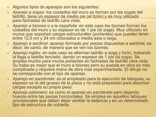    Algunos tipos de aparejos son los siguientes:
   Aparejo a sogas: los costados del muro se forman por las sogas del
    ladrillo, tiene un espesor de medio pie (el tizón) y es muy utilizado
    para fachadas de ladrillo cara vista.
   Aparejo a tizones o a la española: en este caso los tizones forman los
    costados del muro y su espesor es de 1 pie (la soga). Muy utilizado en
    muros que soportan cargas estructurales (portantes) que pueden tener
    entre 12,5 cm y 24 cm colocados a media asta o soga.
   Aparejo a sardinel: aparejo formado por piezas dispuestas a sardinel, es
    decir, de canto, de manera que se ven los tizones.
   Aparejo inglés: en este caso se alternan ladrillo a soga y tizón, trabando
    la llaga a ladrillo terciado, dando un espesor de 1 pie (la soga). Se
    emplea mucho para muros portantes en fachadas de ladrillo cara vista.
    Su traba es mejor que el muro a tizones pero su puesta en obra es más
    complicada y requiere mano de obra más experimentada. El dibujo no
    se corresponde con el tipo de aparejo.
   Aparejo en panderete: es el empleado para la ejecución de tabiques, su
    espesor es el del grueso de la pieza y no está preparado para absorber
    cargas excepto su propio peso.
   Aparejo palomero: es como el aparejo en panderete pero dejando
    huecos entre las piezas horizontales. Se emplea en aquellos tabiques
    provisionales que deben dejar ventilar la estancia y en un determinado
    tipo de estructura de cubierta.
 
