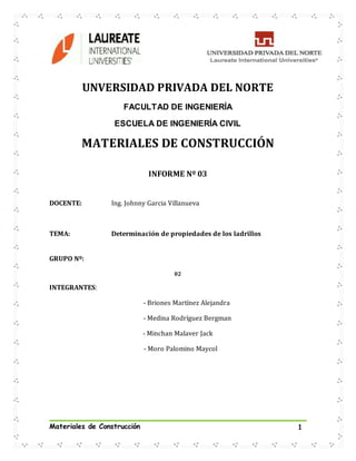 Materiales de Construcción 1
UNVERSIDAD PRIVADA DEL NORTE
FACULTAD DE INGENIERÍA
ESCUELA DE INGENIERÍA CIVIL
MATERIALES DE CONSTRUCCIÓN
INFORME Nº 03
DOCENTE: Ing. Johnny Garcia Villanueva
TEMA: Determinación de propiedades de los ladrillos
GRUPO Nº:
02
INTEGRANTES:
- Briones Martínez Alejandra
- Medina Rodríguez Bergman
- Minchan Malaver Jack
- Moro Palomino Maycol
 