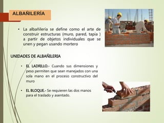 ALBAÑILERÍA
• La albañilería se define como el arte de
construir estructuras (muro, pared, tapia )
a partir de objetos individuales que se
unen y pegan usando mortero
UNIDADES DE ALBAÑILERIA
• EL LADRILLO.- Cuando sus dimensiones y
peso permiten que sean manejados con una
sola mano en el proceso constructivo del
muro
• EL BLOQUE.- Se requieren las dos manos
para el traslado y asentado.
 