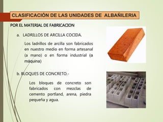 CLASIFICACIÓN DE LAS UNIDADES DE ALBAÑILERIA
POR EL MATERIAL DE FABRICACION
a. LADRILLOS DE ARCILLA COCIDA.
Los ladrillos de arcilla son fabricados
en nuestro medio en forma artesanal
(a mano) o en forma industrial (a
máquina)
b. BLOQUES DE CONCRETO.-
Los bloques de concreto son
fabricados con mezclas de
cemento portland, arena, piedra
pequeña y agua.
 