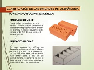 POR EL AREA QUE OCUPAN SUS ORIFICIOS
CLASIFICACIÓN DE LAS UNIDADES DE ALBAÑILERIA
UNIDADES SOLIDAS
UNIDADES HUECAS.
Son aquellas que pueden o no tener
orificios. Si tienen orificios tienen que ser
necesariamente perpendiculares a la cara
de asiento y el área que ocupan no debe
ser mayor del 25% del área bruta de la
cara de asiento
En estas unidades los orificios son
necesariamente perpendiculares a la cara
de asiento y el área que ocupa es mayor
al 25% área bruta de la cara de asiento.
Cada orificio tiene el área tal que
permite llenarlo con concreto y si esto se
hace durante el proceso constructivo se
le considera como unidades sólidas.
 