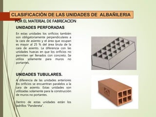 UNIDADES PERFORADAS
UNIDADES TUBULARES.
POR EL MATERIAL DE FABRICACION
CLASIFICACIÓN DE LAS UNIDADES DE ALBAÑILERIA
En estas unidades los orificios también
son obligatoriamente perpendiculares a
la cara de asiento y el área que ocupan
es mayor al 25 % del área bruta de la
cara de asiento. La diferencia con las
unidades huecas en que los orificios no
permiten ser llenados con concreto. Se
utiliza solamente para muros no
portantes.
A diferencia de las unidades anteriores
los orificios se encuentran paralelos a la
cara de asiento. Estas unidades son
utilizadas solamente para la construcción
de muros no portantes.
Dentro de estas unidades están los
ladrillos “Pandereta”.
 
