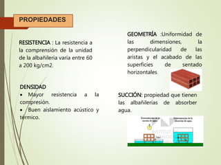 RESISTENCIA : La resistencia a
la comprensión de la unidad
de la albañilería varía entre 60
a 200 kg/cm2.
GEOMETRÍA :Uniformidad de
las dimensiones, la
perpendicularidad de las
aristas y el acabado de las
superficies de sentado
horizontales.
PROPIEDADES
SUCCIÓN: propiedad que tienen
las albañilerías de absorber
agua.
DENSIDAD
 Mayor resistencia a la
compresión.
 Buen aislamiento acústico y
térmico.
 