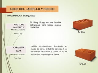 USOS DEL LADRILLO Y PRECIO
PARA MUROS Y TABIQUERIA
KING KONG
LARK TIPO IV
El King Kong es un ladrillo
estructural para hacer muros
portantes
Med.9x12.5x23cms
Peso: 2.7kg
CARAVISTA
LARK
Med. 6.5x12.5x23cms
Peso: 2 kg
Ladrillo arquitectónico. Empleado en
muros de cerco. El ladrillo caravista 6 es
netamente decorativo y como tal no es
resistente a ningún tipo de fuerza.
S/ 0.65
S/ 0.57
 