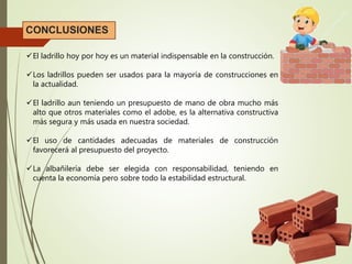 CONCLUSIONES
El ladrillo hoy por hoy es un material indispensable en la construcción.
Los ladrillos pueden ser usados para la mayoría de construcciones en
la actualidad.
El ladrillo aun teniendo un presupuesto de mano de obra mucho más
alto que otros materiales como el adobe, es la alternativa constructiva
más segura y más usada en nuestra sociedad.
El uso de cantidades adecuadas de materiales de construcción
favorecerá al presupuesto del proyecto.
La albañilería debe ser elegida con responsabilidad, teniendo en
cuenta la economía pero sobre todo la estabilidad estructural.
 