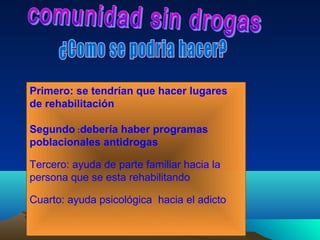 Primero: se tendrían que hacer lugares
de rehabilitación

Segundo :debería haber programas
poblacionales antidrogas

Tercero: ayuda de parte familiar hacia la
persona que se esta rehabilitando

Cuarto: ayuda psicológica hacia el adicto
 