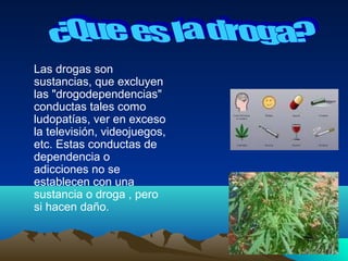 Las drogas son
sustancias, que excluyen
las "drogodependencias"
conductas tales como
ludopatías, ver en exceso
la televisión, videojuegos,
etc. Estas conductas de
dependencia o
adicciones no se
establecen con una
sustancia o droga , pero
si hacen daño.
 