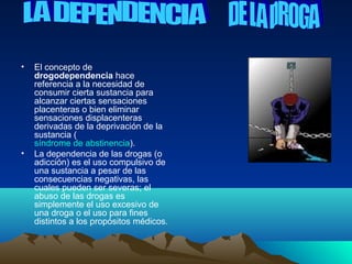 •   El concepto de
    drogodependencia hace
    referencia a la necesidad de
    consumir cierta sustancia para
    alcanzar ciertas sensaciones
    placenteras o bien eliminar
    sensaciones displacenteras
    derivadas de la deprivación de la
    sustancia (
    síndrome de abstinencia).
•   La dependencia de las drogas (o
    adicción) es el uso compulsivo de
    una sustancia a pesar de las
    consecuencias negativas, las
    cuales pueden ser severas; el
    abuso de las drogas es
    simplemente el uso excesivo de
    una droga o el uso para fines
    distintos a los propósitos médicos.
 