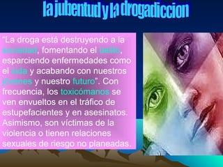 “La droga está destruyendo a la
sociedad, fomentando el delito,
esparciendo enfermedades como
el sida y acabando con nuestros
jóvenes y nuestro futuro”. Con
frecuencia, los toxicómanos se
ven envueltos en el tráfico de
estupefacientes y en asesinatos.
Asimismo, son víctimas de la
violencia o tienen relaciones
sexuales de riesgo no planeadas.
 