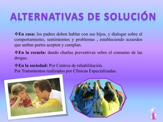 En casa: los padres deben hablar con sus hijos, y dialogar sobre el
comportamiento, sentimientos y problemas , estableciendo acuerdos
que ambas partes acepten y cumplan.
En la escuela: dando charlas preventivas sobre el consumo de las
drogas.
En la sociedad: Por Centros de rehabilitación.
Por Tratamientos realizados por Clínicas Especializadas.
 