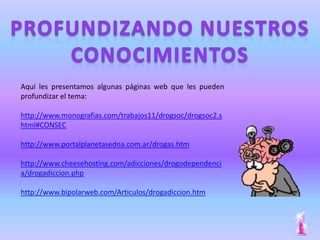 Aquí les presentamos algunas páginas web que les pueden
profundizar el tema:

http://www.monografias.com/trabajos11/drogsoc/drogsoc2.s
html#CONSEC

http://www.portalplanetasedna.com.ar/drogas.htm

http://www.cheesehosting.com/adicciones/drogodependenci
a/drogadiccion.php

http://www.bipolarweb.com/Articulos/drogadiccion.htm
 
