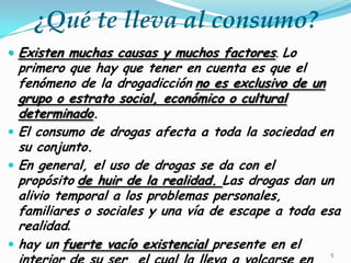 ¿Qué te lleva al consumo?
 Existen muchas causas y muchos factores. Lo

primero que hay que tener en cuenta es que el
fenómeno de la drogadicción no es exclusivo de un
grupo o estrato social, económico o cultural
determinado.
 El consumo de drogas afecta a toda la sociedad en
su conjunto.
 En general, el uso de drogas se da con el
propósito de huir de la realidad. Las drogas dan un
alivio temporal a los problemas personales,
familiares o sociales y una vía de escape a toda esa
realidad.
 hay un fuerte vacío existencial presente en el
5

 