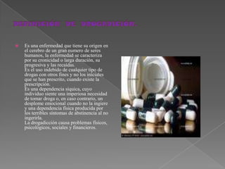 DEFINICIÓN  DE  DROGADICIÓN.Es una enfermedad que tiene su origen en el cerebro de un gran numero de seres humanos, la enfermedad se caracteriza por su cronicidad o larga duración, su progresiva y las recaídas.Es el uso indebido de cualquier tipo de drogas con otros fines y no los iníciales que se han prescrito, cuando existe la prescripción.Es una dependencia síquica, cuyo individuo siente una imperiosa necesidad de tomar droga o, en caso contrario, un desplome emocional cuando no la ingiere y una dependencia física producida por los terribles síntomas de abstinencia al no ingerirla.La drogadicción causa problemas físicos, psicológicos, sociales y financieros.