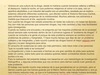 Vivimos en una cultura de la droga, desde la mañana cuando tomamos cafeína o tefilina, al desayuno, hasta la noche, en que podemos relajarnos al volver a la casa, con un aperitivo alcohólico, o un inductor del sueño con un somnífero, recetado por el medico, estamos utilizando diferentes sustancias, que afectan sobre el Sistema Nervioso Central, para enfrentar estas peripecias de la cotidianeidad. Muchos además nos activamos a medida que trascurre el día, aspirando nicotina.Aun cuando las drogas han estado presentes en todas las culturas y en todas las épocas, hoy son más las personas que consumen drogas, hay más cantidad y hay mas facilidades para conseguirlas.Cuando se realiza una encuesta y se pregunta por los mayores problemas de la sociedad actual siempre sale nombrado dentro de los 5 primeros lugares el "problema de drogas". Y cuando se consulta a la gente el porque de este problema siempre se nombra como un problemas de pobres y marginales. Y hace mucho tiempo que dejo de ser un problema callejero y de marginales, y esto ocurrió cuando las drogas fueron el mejor negocio para algunos y la peor desgracia para otros. El consumo de sustancias es cada vez más permisivo, esto hace creer a las personas "que no sucede nada si se consume".La drogadicción y todo lo asociado a hechas es una gran perdida de plata para quienes están en contra, sobre todo para los estados quienes deben combatirlas desde muchos puntos a la vez.Para la realización del presente trabajo nos basamos en una metodología de investigación bibliográfica, y algunas entrevistas que nos sirvieron para darnos cuenta cuan grande es este problema.El trabajo nos resulto mucho mas extenso de lo que pensábamos en un principio, pero al darnos cuanta que nos fuimos guiando por el Marco Teórico que nos planteamos o, era ya casi irrisorio reducirlo más, ya que si lo hubiéramos hecho, este trabajo hubiera terminado como un trabajo de estudiante de colegio y no de 5 estudiantes universitarias. La investigación previa al trabajo final, nos resulto muy importante ya que salimos de muchas dudas, y aprendimos muchas cosas nuevas, además tratamos de que cada parte de trabajo estuviera apoyado y respaldada por material bibliográfico ya escrito.