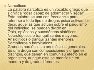 NarcóticosLa palabra narcótico es un vocablo griego que significa "cosa capaz de adormecer y sedar". Esta palabra se usa con frecuencia para referirse a todo tipo de drogas psico activas, es decir, aquellas que actúan sobre el psiquismo del individuo, se pueden dividir en:Opio, opiáceos y sucedáneos sintéticos.Neurolépticos o tranquilizantes mayores.Ansiolíticos o tranquilizantes menores.Somníferos o barbitúricos.Grandes narcóticos o anestésicos generales.Es una droga con composiciones y orígenes distintos, que tienen en común su efecto en el organismo, aunque este se manifieste en manera y de grado diferentes.