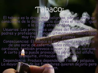 Tabaco:El tabaco es la droga más peligrosa, porque nadie es consciente de la dependencia que crea el tabaco, igual a la de las otras drogas.Usuarios: Los principales usuarios del tabaco son los padres y profesores, aunque últimamente también son muy frecuentes en los jóvenes.Consecuencias: El tabaco es el principal responsable de una serie de enfermedades respiratorias y cardiacas, también provoca cáncer, y a veces alergias. A corto plazo puede provocar la pérdida del olfato, bronquitis, irritación nasal y asma.Dependencia: Produce dependencia física y psíquica. La mayor parte de los fumadores quieren dejarlo pero no pueden.