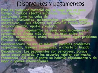 Disolventes y pegamentosEsto es cualquier material que se haga gas en poco tiempo. Produce efectos eufóricos. Hay muchas sustancias como las colas de impacto, disolventes, quitamanchas, gasolinas, gases anestésicos... Sus efectos son como un estado etílico y despreocupación, apatía y euforia.Usuarios: Los pegamentos se usan como iniciadores a consumos de drogas más duras. Se usan entre los jóvenes, normalmente entre los que tienen algún problema familiar o económico.Consecuencias: Su uso es malo por posibles problemas respiratorios, lesiones cerebrales, y afecta al hígado.Dependencia: Los pegamentos son peligrosos, porque duran pocos minutos, y los usuarios repiten con mucha frecuencia. Así que la gente se habitúa rápidamente y da lugar a graves intoxicaciones.