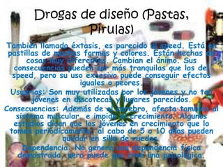 Drogas de diseño (Pastas, Pirulas)También llamado éxtasis, es parecido al speed. Está en pastillas de muchas formas y colores. Están hechas de cosas muy diferentes. Cambian el ánimo. Sus consecuencias pueden ser más tranquilas que los del speed, pero su uso excesivo puede conseguir efectos iguales o peores.Usuarios: Son muy utilizadas por los jóvenes y no tan jóvenes en discotecas y lugares parecidos.Consecuencias: Además de al cerebro, afecta también al sistema muscular, e impide el crecimiento. Algunos estudios dicen que los jóvenes en crecimiento que lo tomen periódicamente, al cabo de 5 o 10 años pueden quedar en silla de ruedas.Dependencia: No genera una dependencia física demostrada, pero puede que cree una psicológica.