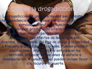 ¿ Que es la drogadicción ?La drogadicción es una enfermedad que consiste en la dependencia de sustancias que afectan el sistema nervioso central y las funciones cerebrales, produciendo alteraciones en el comportamiento, la percepción, el juicio y las emociones. Los efectos de las drogas son diversos, dependiendo del tipo de droga y la cantidad o frecuencia con la que se consume. Pueden producir alucinaciones, intensificar o entorpecer los sentidos, provocar sensaciones de euforia o desesperación. Algunas drogas pueden incluso llevar a la locura o la muerte