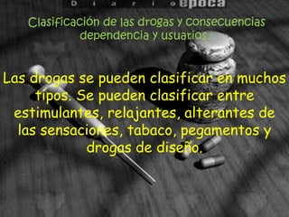 Clasificación de las drogas y consecuencias dependencia y usuarios :Las drogas se pueden clasificar en muchos tipos. Se pueden clasificar entre estimulantes, relajantes, alterantes de las sensaciones, tabaco, pegamentos y drogas de diseño.