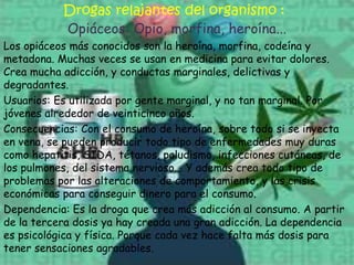 Drogas relajantes del organismo :Opiáceos: Opio, morfina, heroína...Los opiáceos más conocidos son la heroína, morfina, codeína y metadona. Muchas veces se usan en medicina para evitar dolores. Crea mucha adicción, y conductas marginales, delictivas y degradantes.Usuarios: Es utilizada por gente marginal, y no tan marginal. Por jóvenes alrededor de veinticinco años.Consecuencias: Con el consumo de heroína, sobre todo si se inyecta en vena, se pueden producir todo tipo de enfermedades muy duras como hepatitis, SIDA, tétanos, paludismo, infecciones cutáneas, de los pulmones, del sistema nervioso... Y además crea todo tipo de problemas por las alteraciones de comportamiento, y las crisis económicas para conseguir dinero para el consumo.Dependencia: Es la droga que crea más adicción al consumo. A partir de la tercera dosis ya hay creada una gran adicción. La dependencia es psicológica y física. Porque cada vez hace falta más dosis para tener sensaciones agradables.
