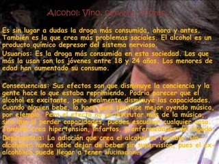 Alcohol: Vino, cerveza, licores...Es sin lugar a dudas la droga más consumida, ahora y antes. También es la que crea más problemas sociales. El alcohol es un producto químico depresor del sistema nervioso.Usuarios: Es la droga más consumida en esta sociedad. Los que más la usan son los jóvenes entre 18 y 24 años. Los menores de edad han aumentado su consumo.Consecuencias: Sus efectos son que disminuye la conciencia y la gente hace lo que estaba reprimiendo. Podría parecer que el alcohol es excitante, pero realmente disminuye las capacidades. Cuando alguien bebe, lo hace para sentirse mejor oyendo música, por ejemplo. Pero el efecto no es disfrutar más de la música, sino que al perder capacidades, puedes escuchar cualquier cosa. También crea hipertensión, infartos, y enfermedades del hígado.Dependencia: La adicción que crea el alcohol es terrible. Un alcohólico nunca debe dejar de beber sin supervisión, pues el ex-alcohólico puede llegar a tener alucinaciones