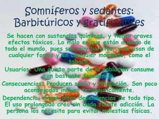 Somníferos y sedantes: Barbitúricos y gratificantesSe hacen con sustancias químicas, y tienen graves efectos tóxicos. Lo malo es que están a mano de todo el mundo, pues son muy baratos, y se usan de cualquier forma y en cualquier momento, como el tabaco.Usuarios: Una quinta parte de la población consume con bastante frecuencia.Consecuencias: Producen sueño y relajación. Son poco aconsejados incluso terapéuticamente.Dependencia: Crean altas dependencias de todo tipo. El uso prolongado crea sin duda fuerte adicción. La persona los necesita para evitar molestias físicas.
