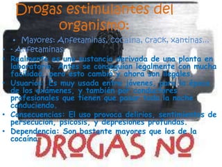 Drogas estimulantes del organismo:Mayores: Anfetaminas, cocaína, crack, xantinas...- Anfetaminas:Realmente es una sustancia derivada de una planta en laboratorio. Antes se conseguían legalmente con mucha facilidad, pero esto cambió y ahora son ilegales.Usuarios: Es muy usada entre jóvenes, para la época de los exámenes, y también por conductores profesionales que tienen que pasar toda la noche conduciendo.Consecuencias: El uso provoca delirios, sentimientos de persecución, psicosis, y depresiones profundas.Dependencia: Son bastante mayores que los de la cocaína.