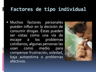 Factores de tipo individual

 Muchos factores personales
  pueden influir en la decisión de
  consumir drogas. Éstas pueden
  ser vistas como una vía de
  escape a los problemas
  cotidianos; algunas personas las
  usan como medio para
  compensar frustración, soledad,
  baja autoestima o problemas
  afectivos.
 