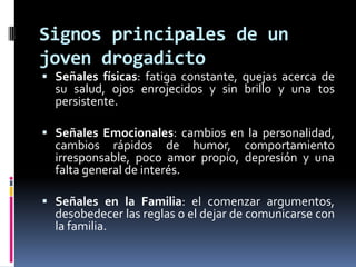Signos principales de un
joven drogadicto
 Señales físicas: fatiga constante, quejas acerca de
  su salud, ojos enrojecidos y sin brillo y una tos
  persistente.

 Señales Emocionales: cambios en la personalidad,
  cambios rápidos de humor, comportamiento
  irresponsable, poco amor propio, depresión y una
  falta general de interés.

 Señales en la Familia: el comenzar argumentos,
  desobedecer las reglas o el dejar de comunicarse con
  la familia.
 