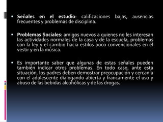  Señales en el estudio: calificaciones bajas, ausencias
  frecuentes y problemas de disciplina.

 Problemas Sociales: amigos nuevos a quienes no les interesan
  las actividades normales de la casa y de la escuela, problemas
  con la ley y el cambio hacia estilos poco convencionales en el
  vestir y en la música.

 Es importante saber que algunas de estas señales pueden
  también indicar otros problemas. En todo caso, ante esta
  situación, los padres deben demostrar preocupación y cercanía
  con el adolescente dialogando abierta y francamente el uso y
  abuso de las bebidas alcohólicas y de las drogas.
 