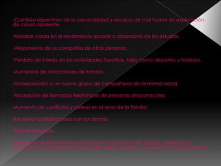 -Cambios repentinos de la personalidad y excesos de mal humor sin explicación
de causa aparente.

-Notable caída en el rendimiento escolar o abandono de los estudios.

-Alejamiento de la compañía de otras personas .

-Pérdida de interés en las actividades favoritas, tales como deportes y hobbies.

-Aumentos de infracciones de transito.

-Incorporación a un nuevo grupo de compañeros de la misma edad.

-Recepción de llamadas telefónicas de personas desconocidas.

-Aumento de conflictos y peleas en el seno de la familia.

-Excesiva hostilidad para con los demás.

-Ojos enrojecidos.

-Presencia de instrumentos necesarios al consumos de drogas, sospechosa
aparición de comprimidos frascos de colirio, jarabes y envases de medicamentos.
 